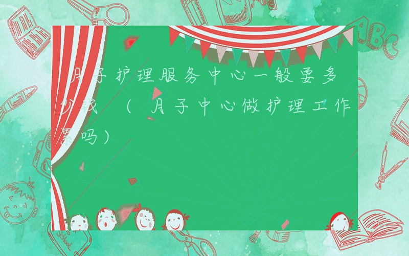 月子护理服务中心一般要多少钱 (月子中心做护理工作累吗)